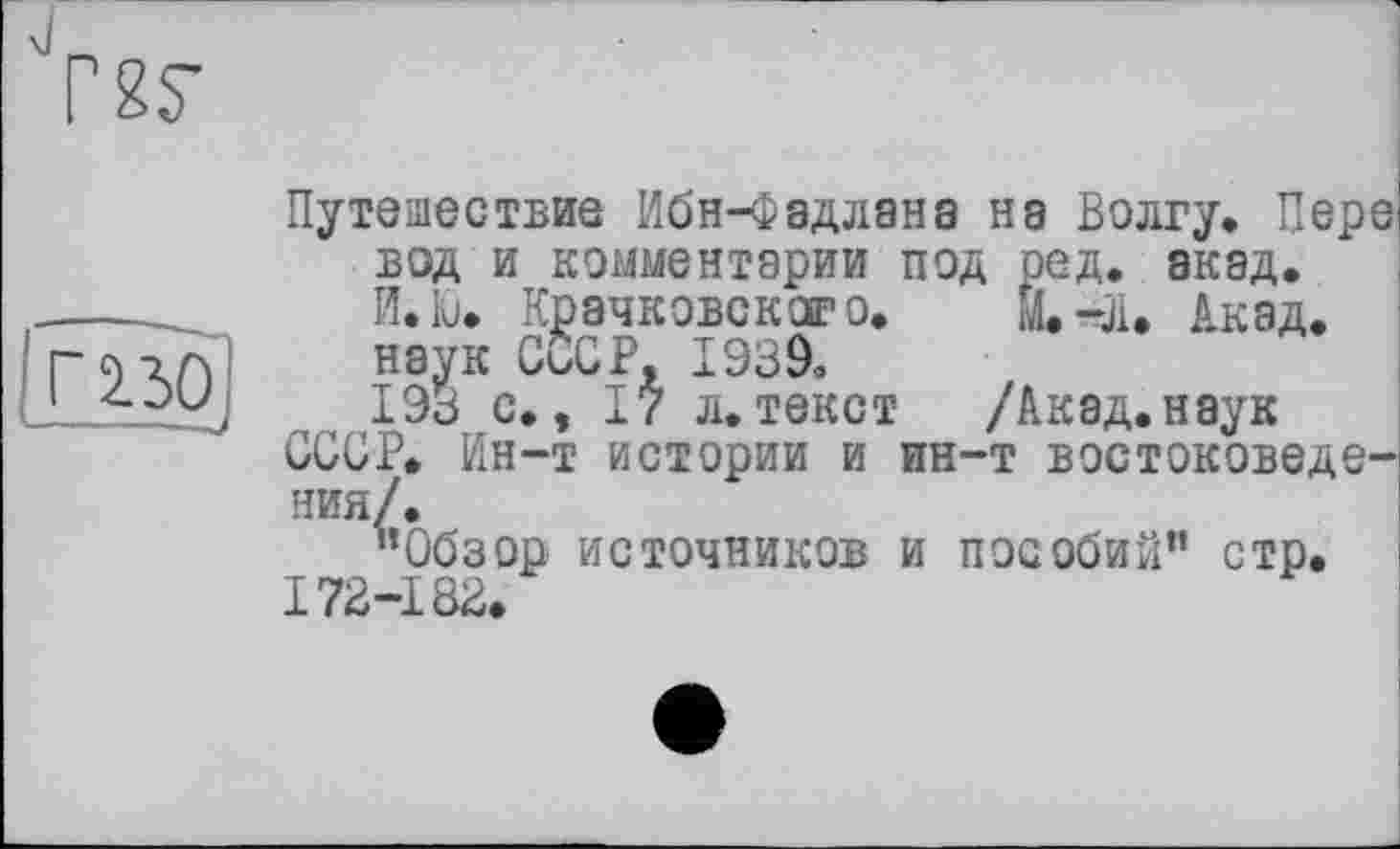 ﻿Путешествие Ибн-Фадлана нэ Волгу. Пере) вод и комментарии под ред. акад, Й.Ю. Крачковского.	Акад.
наук CÖCP, 1Э39о
193 с., I? л.текст /Акад.наук
СССР, Ин-т истории и ин-т востоковедения/.
"Обзор источников и пособий" стр.
172-182.